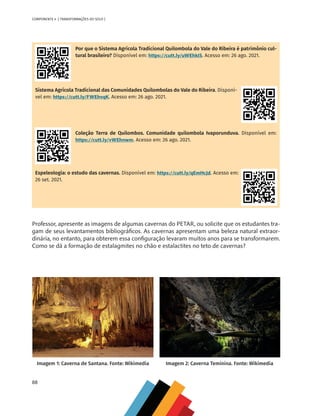 88
COMPONENTE 4 [ TRANSFORMAÇÕES DO SOLO ]
Por que o Sistema Agrícola Tradicional Quilombola do Vale do Ribeira é patrimônio cul-
tural brasileiro? Disponível em: https://cutt.ly/uWEhkIS. Acesso em: 26 ago. 2021.
Sistema Agrícola Tradicional das Comunidades Quilombolas do Vale do Ribeira. Disponí-
vel em: https://cutt.ly/FWEhvqK. Acesso em: 26 ago. 2021.
Coleção Terra de Quilombos. Comunidade quilombola Ivaporunduva. Disponível em:
https://cutt.ly/vWEhnwm. Acesso em: 26 ago. 2021.
Espeleologia: o estudo das cavernas. Disponível em: https://cutt.ly/qEmHcJd. Acesso em:
26 set. 2021.
Professor, apresente as imagens de algumas cavernas do PETAR, ou solicite que os estudantes tra-
gam de seus levantamentos bibliográficos. As cavernas apresentam uma beleza natural extraor-
dinária, no entanto, para obterem essa configuração levaram muitos anos para se transformarem.
Como se dá a formação de estalagmites no chão e estalactites no teto de cavernas?
Imagem 1: Caverna de Santana. Fonte: Wikimedia Imagem 2: Caverna Teminina. Fonte: Wikimedia
CHS-CNT cultura do solo V6.indd 88
CHS-CNT cultura do solo V6.indd 88 22/12/21 10:17
22/12/21 10:17
 