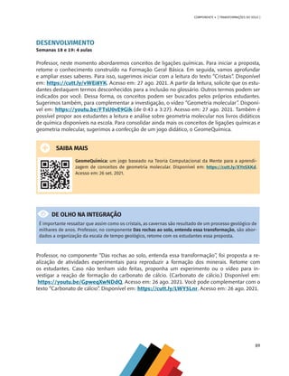 89
COMPONENTE 4 [ TRANSFORMAÇÕES DO SOLO ]
DESENVOLVIMENTO
Semanas 18 e 19: 4 aulas
Professor, neste momento abordaremos conceitos de ligações químicas. Para iniciar a proposta,
retome o conhecimento construído na Formação Geral Básica. Em seguida, vamos aprofundar
e ampliar esses saberes. Para isso, sugerimos iniciar com a leitura do texto “Cristais”. Disponível
em: https://cutt.ly/vWEi8YK. Acesso em: 27 ago. 2021. A partir da leitura, solicite que os estu-
dantes destaquem termos desconhecidos para a inclusão no glossário. Outros termos podem ser
indicados por você. Dessa forma, os conceitos podem ser buscados pelos próprios estudantes.
Sugerimos também, para complementar a investigação, o vídeo “Geometria molecular”. Disponí-
vel em: https://youtu.be/FTsU0vE9Gik (de 0:43 a 3:27). Acesso em: 27 ago. 2021. Também é
possível propor aos estudantes a leitura e análise sobre geometria molecular nos livros didáticos
de química disponíveis na escola. Para consolidar ainda mais os conceitos de ligações químicas e
geometria molecular, sugerimos a confecção de um jogo didático, o GeomeQuímica.
SAIBA MAIS
GeomeQuímica: um jogo baseado na Teoria Computacional da Mente para a aprendi-
zagem de conceitos de geometria molecular. Disponível em: https://cutt.ly/XYnSXKd.
Acesso em: 26 set. 2021.
DE OLHO NA INTEGRAÇÃO
É importante ressaltar que assim como os cristais, as cavernas são resultado de um processo geológico de
milhares de anos. Professor, no componente Das rochas ao solo, entenda essa transformação, são abor-
dados a organização da escala de tempo geológico, retome com os estudantes essa proposta.
Professor, no componente “Das rochas ao solo, entenda essa transformação’’, foi proposta a re-
alização de atividades experimentais para reproduzir a formação dos minerais. Retome com
os estudantes. Caso não tenham sido feitas, proponha um experimento ou o vídeo para in-
vestigar a reação de formação do carbonato de cálcio. (Carbonato de cálcio.) Disponível em:
https://youtu.be/GpweqXwNDdQ. Acesso em: 26 ago. 2021. Você pode complementar com o
texto “Carbonato de cálcio”. Disponível em: https://cutt.ly/LWY5Lnr. Acesso em: 26 ago. 2021.
CHS-CNT cultura do solo V6.indd 89
CHS-CNT cultura do solo V6.indd 89 22/12/21 10:17
22/12/21 10:17
 