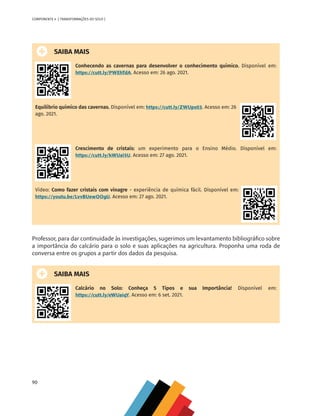 90
COMPONENTE 4 [ TRANSFORMAÇÕES DO SOLO ]
SAIBA MAIS
Conhecendo as cavernas para desenvolver o conhecimento químico. Disponível em:
https://cutt.ly/PWEhTdA. Acesso em: 26 ago. 2021.
Equilíbrio químico das cavernas. Disponível em: https://cutt.ly/ZWUpx03. Acesso em: 26
ago. 2021.
Crescimento de cristais: um experimento para o Ensino Médio. Disponível em:
https://cutt.ly/kWUaI5U. Acesso em: 27 ago. 2021.
Vídeo: Como fazer cristais com vinagre - experiência de química fácil. Disponível em:
https://youtu.be/LvvBUewOOgU. Acesso em: 27 ago. 2021.
Professor, para dar continuidade às investigações, sugerimos um levantamento bibliográfico sobre
a importância do calcário para o solo e suas aplicações na agricultura. Proponha uma roda de
conversa entre os grupos a partir dos dados da pesquisa.
SAIBA MAIS
Calcário no Solo: Conheça 5 Tipos e sua Importância! Disponível em:
https://cutt.ly/eWUaiqY. Acesso em: 6 set. 2021.
CHS-CNT cultura do solo V6.indd 90
CHS-CNT cultura do solo V6.indd 90 22/12/21 10:17
22/12/21 10:17
 