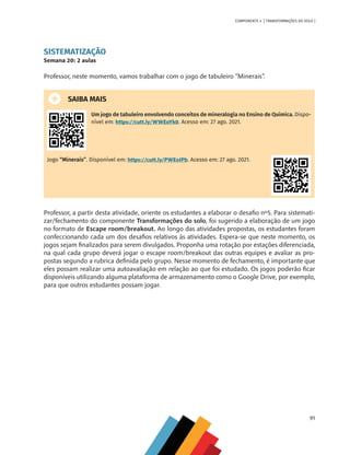 91
COMPONENTE 4 [ TRANSFORMAÇÕES DO SOLO ]
SISTEMATIZAÇÃO
Semana 20: 2 aulas
Professor, neste momento, vamos trabalhar com o jogo de tabuleiro “Minerais”.
SAIBA MAIS
Um jogo de tabuleiro envolvendo conceitos de mineralogia no Ensino de Química. Dispo-
nível em: https://cutt.ly/WWEoYk0. Acesso em: 27 ago. 2021.
Jogo “Minerais’’. Disponível em: https://cutt.ly/PWEoIPb. Acesso em: 27 ago. 2021.
Professor, a partir desta atividade, oriente os estudantes a elaborar o desafio nº5. Para sistemati-
zar/fechamento do componente Transformações do solo, foi sugerido a elaboração de um jogo
no formato de Escape room/breakout. Ao longo das atividades propostas, os estudantes foram
confeccionando cada um dos desafios relativos às atividades. Espera-se que neste momento, os
jogos sejam finalizados para serem divulgados. Proponha uma rotação por estações diferenciada,
na qual cada grupo deverá jogar o escape room/breakout das outras equipes e avaliar as pro-
postas segundo a rubrica definida pelo grupo. Nesse momento de fechamento, é importante que
eles possam realizar uma autoavaliação em relação ao que foi estudado. Os jogos poderão ficar
disponíveis utilizando alguma plataforma de armazenamento como o Google Drive, por exemplo,
para que outros estudantes possam jogar.
CHS-CNT cultura do solo V6.indd 91
CHS-CNT cultura do solo V6.indd 91 22/12/21 10:17
22/12/21 10:17
 
