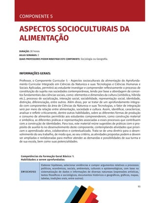 93
COMPONENTE 5 [ ASPECTOS SOCIOCULTURAIS DA ALIMENTAÇÃO ]
INFORMAÇÕES GERAIS:
Professor, o Componente Curricular 5 - Aspectos socioculturais da alimentação do Aprofunda-
mento Curricular Integrado em Ciências da Natureza e suas Tecnologias e Ciências Humanas e
Sociais Aplicadas, permitirá ao estudante investigar e compreender reflexivamente o processo de
constituição do sujeito nas sociedades contemporâneas, tendo por base a abordagem de concei-
tos fundamentais das ciências sociais, como: elementos e dimensões da cultura (simbólica, híbrida
etc.), processo de socialização, interação social, sociabilidade, representação social, identidade,
distinção, diferenciação, entre outros. Além disso, por se tratar de um aprofundamento integra-
do com componentes da área de Ciências da Natureza e suas Tecnologias, o fator de integração
será por meio da relação entre alimentação, sociedade e cultura. Assim, identificar, caracterizar,
analisar e refletir criticamente, dentre outras habilidades, sobre as diferentes formas de produção
e consumo de alimentos permitirão aos estudantes compreenderem, como construção material
e simbólica, as diferentes práticas e representações associadas a esses processos que contribuem
com a construção de identidades. Para isso, este material reúne sugestões de práticas com o pro-
pósito de auxiliá-lo no desenvolvimento deste componente, contemplando atividades que priori-
zam o aprendizado ativo, colaborativo e contextualizado. Trata-se de uma diretriz para o desen-
volvimento do seu trabalho, de modo que, ao seu critério, as atividades propostas podem e devem
ser ampliadas e reelaboradas para melhor atender as demandas e possibilidades de sua turma e
de sua escola, bem como suas potencialidades.
COMPONENTE 5
DURAÇÃO: 30 horas
AULAS SEMANAIS: 2
QUAIS PROFESSORES PODEM MINISTRAR ESTE COMPONENTE: Sociologia ou Geografia.
ASPECTOS SOCIOCULTURAIS DA
ALIMENTAÇÃO
Competências da Formação Geral Básica: 1.
Habilidades a serem aprofundadas:
EM13CHS103
Elaborar hipóteses, selecionar evidências e compor argumentos relativos a processos
políticos, econômicos, sociais, ambientais, culturais e epistemológicos, com base na
sistematização de dados e informações de diversas naturezas (expressões artísticas,
textos filosóficos e sociológicos, documentos históricos e geográficos, gráficos, mapas,
tabelas, tradições orais, entre outros).
CHS-CNT cultura do solo V6.indd 93
CHS-CNT cultura do solo V6.indd 93 22/12/21 10:17
22/12/21 10:17
 