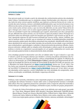 96
COMPONENTE 5 [ ASPECTOS SOCIOCULTURAIS DA ALIMENTAÇÃO ]
DESENVOLVIMENTO
Semana 1: 2 aulas
Esse percurso pode ser iniciado a partir da retomada dos conhecimentos prévios dos estudantes
sobre Cultura. Considerando que os estudantes estejam familiarizados com discursos e narrati-
vas, tanto do senso comum quanto científicos, que explicam as diversas formas de ser e estar no
mundo dos seres humanos, comece a atividade problematizando o que nos torna humanos e nos
diferencia dos outros animais que também vivem em sociedade. Se somos uma mesma espécie, tal
como muitos outros animais sociais, o que nos torna tão diferentes uns dos outros? Nossa forma de
agir e interagir com o meio e com os outros seguem padrões que também guiam os dos animais que
vivem em sociedade? A partir das contribuições que surgirem, desenvolva com eles a perspectiva
de que, diferente dos outros animais, só o ser humano é capaz de produzir cultura. Provoque-os a
pensarem sobre essa afirmação a partir de situações que oponham o agir humano ao agir de ani-
mais, apontando aspectos da ação humana orientada por normas sociais, valores, símbolos, que
não se verificam entre os animais, que se orientam por instinto. As problematizações propostas,
neste momento, podem partir das práticas alimentares dos estudantes, identificando nelas marca-
dores identitários do meio em que estão inseridos, de sua família, de sua cidade, o que contribuirá
para contextualizar a aprendizagem e subsidiar o desenvolvimento das próximas reflexões. Assim,
procure estimular o debate sobre as relações entre alimentação e cultura a partir de suas próprias
práticas e oriente-os a registrarem suas percepções em um quadro colaborativo em nuvem, que
será acionado posteriormente no desenvolvimento desta atividade.
Uma estratégia possível é desenvolver com eles um debate sobre “o que é natural e o que não
é natural”, a partir de imagens diversas que retratem o universo de práticas alimentares dos hu-
manos e dos animais. Em seguida, promova a leitura compartilhada do capítulo “A influência da
cultura na alimentação”, da cartilha Alimentação e Cultura, publicada pelo Departamento de Nu-
trição da Faculdade de Ciências da Saúde da Universidade de Brasília (FS/UnB), em parceria com
o Ministério da Saúde (disponível em https://cutt.ly/eEzD5zR. Acesso em: 23 set. 2021.). Por
fim, feche esse momento de sensibilização projetando o vídeo “Alimentação, Cultura e Identida-
de”, da UFRGS TV (disponível em: https://cutt.ly/QEzDMqQ. Acesso em: 23 set. 2021.), em que
são abordados vários aspectos a serem trabalhados nas cinco atividades do componente, como
cultura, socialização, sociabilidade, identidade e segurança alimentar.
Semanas 2 e 3: 4 aulas
Professor, neste momento, entendemos como importante propiciar aos estudantes o contato com
a produção das Ciências Humanas e Sociais sobre como o comportamento humano é orientado
pela cultura. Para isso, sugerimos provocá-los a pensarem como a noção de cultura foi construída a
muitas mãos por antropólogos e sociólogos, orientando-os para, reunidos em grupos, pesquisarem:
•	 O noção de Cultura formulada por algum autor (a ser definido com cada grupo), que pode
ser: Franz Boas, Margaret Mead, Ruth Benedict, Bronislaw Malinowski, Radcliffe-Brown,
Marcel Mauss, Claude Levi-Strauss, Marshall Sahlins, Clifford Geertz, Edgar Morin, Eduardo
Viveiros de Castro, Roberto da Matta, Darcy Ribeiro, entre outros, segundo seu critério;
•	 Como essa noção ajuda a pensar a relação entre Homem, natureza, sociedade e alimentação?
CHS-CNT cultura do solo V6.indd 96
CHS-CNT cultura do solo V6.indd 96 22/12/21 10:17
22/12/21 10:17
 