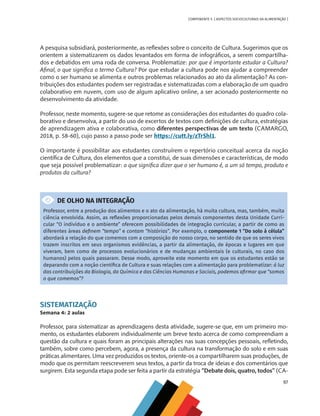 97
COMPONENTE 5 [ ASPECTOS SOCIOCULTURAIS DA ALIMENTAÇÃO ]
A pesquisa subsidiará, posteriormente, as reflexões sobre o conceito de Cultura. Sugerimos que os
orientem a sistematizarem os dados levantados em forma de infográficos, a serem compartilha-
dos e debatidos em uma roda de conversa. Problematize: por que é importante estudar a Cultura?
Afinal, o que significa o termo Cultura? Por que estudar a cultura pode nos ajudar a compreender
como o ser humano se alimenta e outros problemas relacionados ao ato da alimentação? As con-
tribuições dos estudantes podem ser registradas e sistematizadas com a elaboração de um quadro
colaborativo em nuvem, com uso de algum aplicativo online, a ser acionado posteriormente no
desenvolvimento da atividade.
Professor, neste momento, sugere-se que retome as considerações dos estudantes do quadro cola-
borativo e desenvolva, a partir do uso de excertos de textos com definições de cultura, estratégias
de aprendizagem ativa e colaborativa, como diferentes perspectivas de um texto (CAMARGO,
2018, p. 58-60), cujo passo a passo pode ser https://cutt.ly/zTrShl1.
O importante é possibilitar aos estudantes construírem o repertório conceitual acerca da noção
científica de Cultura, dos elementos que a constitui, de suas dimensões e características, de modo
que seja possível problematizar: o que significa dizer que o ser humano é, a um só tempo, produto e
produtos da cultura?
DE OLHO NA INTEGRAÇÃO
Professor, entre a produção dos alimentos e o ato da alimentação, há muita cultura, mas, também, muita
ciência envolvida. Assim, as reflexões proporcionadas pelos demais componentes desta Unidade Curri-
cular “O indivíduo e o ambiente” oferecem possibilidades de integração curricular, a partir de como as
diferentes áreas definem “tempo” e contam “histórias”. Por exemplo, o componente 1 “Do solo à célula”
abordará a relação do que comemos com a composição do nosso corpo, no sentido de que os seres vivos
trazem inscritos em seus organismos evidências, a partir da alimentação, de épocas e lugares em que
viveram, bem como de processos evolucionários e de mudanças ambientais (e culturais, no caso dos
humanos) pelos quais passaram. Desse modo, aproveite este momento em que os estudantes estão se
deparando com a noção científica de Cultura e suas relações com a alimentação para problematizar: à luz
das contribuições da Biologia, da Química e das Ciências Humanas e Sociais, podemos afirmar que “somos
o que comemos”?
SISTEMATIZAÇÃO
Semana 4: 2 aulas
Professor, para sistematizar as aprendizagens desta atividade, sugere-se que, em um primeiro mo-
mento, os estudantes elaborem individualmente um breve texto acerca de como compreendiam a
questão da cultura e quais foram as principais alterações nas suas concepções pessoais, refletindo,
também, sobre como percebem, agora, a presença da cultura na transformação do solo e em suas
práticas alimentares. Uma vez produzidos os textos, oriente-os a compartilharem suas produções, de
modo que os permitam reescreverem seus textos, a partir da troca de ideias e dos comentários que
surgirem. Esta segunda etapa pode ser feita a partir da estratégia “Debate dois, quatro, todos” (CA-
CHS-CNT cultura do solo V6.indd 97
CHS-CNT cultura do solo V6.indd 97 22/12/21 10:17
22/12/21 10:17
 