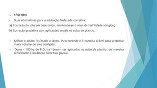  FÓSFORO
 Duas alternativas para a adubação fosfatada corretiva:
a) Correção do solo em dose única, mantendo-se o nível de fertilidade atingido;
b) Correção gradativa com aplicações anuais no sulco de plantio.
 Aplicar o adubo fosfatado a lanço, incorporando-o à camada arável para propiciar
maior volume de solo corrigido.
 Doses < 100 kg de P2O5 ha-1 devem ser aplicadas no sulco de plantio, de maneira
semelhante à adubação corretiva gradual.
 