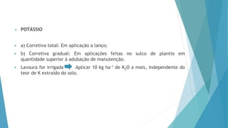  POTÁSSIO
 a) Corretiva total: Em aplicação a lanço;
 b) Corretiva gradual: Em aplicações feitas no sulco de plantio em
quantidade superior à adubação de manutenção.
 Lavoura for irrigada Aplicar 10 kg ha-1 de K2O a mais, independente do
teor de K extraído do solo.
 