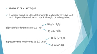  ADUBAÇÃO DE MANUTENÇÃO
 É indicada quando se utiliza integralmente a adubação corretiva total
sendo dispensada quando se procede à adubação corretiva gradual.
60 kg ha-1 P2O5
Expectativa de rendimento de 3,0 t ha-1
30 kg ha-1 K2O
80 kg ha-1 P2O5
Expectativa de rendimento de 5,0 t ha-1
40 kg ha-1 K2O
 