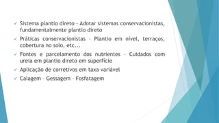  Sistema plantio direto - Adotar sistemas conservacionistas,
fundamentalmente plantio direto
 Práticas conservacionistas – Plantio em nível, terraços,
cobertura no solo, etc...
 Fontes e parcelamento dos nutrientes – Cuidados com
ureia em plantio direto em superfície
 Aplicação de corretivos em taxa variável
 Calagem – Gessagem – Fosfatagem
 