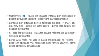  Nutrientes Fluxo de massa: Perdas por lixiviação e
podem provocar toxidez – cobertura parceladamente
 Contato por difusão: Efeito residual no solo( H2PO4
-, Zn,
Cu, Mn, Fe) - Sulco de semeadura – perto das raízes por
ocasião de plantio
 K – alto índice salino – culturas anuais máximo de 60 kg ha-1
no sulco de plantio
 Boro: Alta mob. no solo e baixa mobilidade no floema –
pode ser aplicado via herbicida com fontes solúveis como
ácido bórico ou octaboratos
 