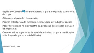 Região do Cerrado Grande potencial para a expansão da cultura
de trigo:
Ótimas condições de clima e solo;
Posição estratégica de mercado e capacidade de industrialização;
Poder ser colhido na entressafra da produção dos estados do Sul e
da Argentina;
Características superiores de qualidade industrial para panificação
(alta força de glúten e estabilidade).
ALBRECHT et al., 2006
 