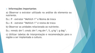 Informações importantes
a) Observar o extrator utilizado na análise do elemento ou
nutriente.
Ex.: P – extrator “Mehlich 1” e Resina de troca
Ex.: K – extrator “Mehlich 1” e resina de troca
b) Observar as unidades relacionada ao nutriente.
Ex.: mmolc dm-3; cmolc dm-3; mg dm-3, %, g kg-1; g dag-1.
c) Utilizar tabelas de interpretação e recomendação para a
região a ser implantada a cultura.
 