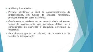  Análise química foliar
 Permite identificar o nível de comprometimento da
produtividade, em função da situação nutricional,
principalmente em casos extremos;
 Geralmente se estabelecem um ou mais níveis críticos ou
faixas de concentração que permitem definir se a
concentração do nutriente é adequada, deficiente ou
excessiva;
 Para diversos grupos de culturas, são apresentadas as
tabelas de interpretação.
 