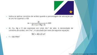  Indica-se aplicar corretivo de acidez quando a porcentagem de saturação por
Al (m) for superior a 10%
 Al, Ca, Mg e K são expressos em cmolc dm-3 de solo. A necessidade de
corretivo de acidez, em t ha-1, é calculada por meio da seguinte equação:
 f = 100/PRNT
Fonte: Informações técnicas para trigo e triticale 2014
 