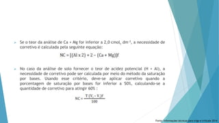  Se o teor da análise de Ca + Mg for inferior a 2,0 cmolc dm-3, a necessidade de
corretivo é calculada pela seguinte equação:
 No caso da análise de solo fornecer o teor de acidez potencial (H + Al), a
necessidade de corretivo pode ser calculada por meio do método da saturação
por bases. Usando esse critério, deve-se aplicar corretivo quando a
porcentagem de saturação por bases for inferior a 50%, calculando-se a
quantidade de corretivo para atingir 60% :
Fonte: Informações técnicas para trigo e triticale 2014
 