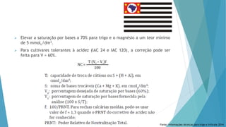  Elevar a saturação por bases a 70% para trigo e o magnésio a um teor mínimo
de 5 mmolc/dm3.
 Para cultivares tolerantes à acidez (IAC 24 e IAC 120), a correção pode ser
feita para V = 60%.
Fonte: Informações técnicas para trigo e triticale 2014
 