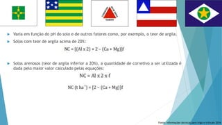  Varia em função do pH do solo e de outros fatores como, por exemplo, o teor de argila.
 Solos com teor de argila acima de 20%:
 Solos arenosos (teor de argila inferior a 20%), a quantidade de corretivo a ser utilizada é
dada pelo maior valor calculado pelas equações:
Fonte: Informações técnicas para trigo e triticale 2014
 