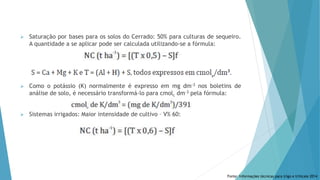  Saturação por bases para os solos do Cerrado: 50% para culturas de sequeiro.
A quantidade a se aplicar pode ser calculada utilizando-se a fórmula:
 Como o potássio (K) normalmente é expresso em mg dm-3 nos boletins de
análise de solo, é necessário transformá-lo para cmolc dm-3 pela fórmula:
 Sistemas irrigados: Maior intensidade de cultivo – V% 60:
Fonte: Informações técnicas para trigo e triticale 2014
 
