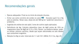Recomendações gerais
 Épocas adequadas: Final ou no início da estação chuvosa.
 Evitar uso como corretivo de acidez no sulco Exceção suprir Ca e Mg
para as plantas. Nesse caso, doses de até 500 kg ha-1 poderiam solucionar o
problema.
 Sugestão de análise de solo após 3 anos de cultivo (após aplicação)
 Deficiência de Mg: Calcário dolomítico (teor de MgO acima de 12%) ou
magnesiano (teor de MgO de 5,1% a 12%). Porém, na ausência destes, pode-
se utilizar calcário calcítico, desde que sejam adicionados ao solo adubos
que contenham magnésio.
 Relação Ca/Mg no solo: Intervalo de 1:1 até 10:1 (IDEAL 9:3:1 Ca, Mg e K)
Fonte: Informações técnicas para trigo e triticale 2014
 