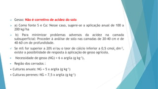  Gesso: Não é corretivo de acidez do solo
 a) Como fonte S e Ca: Nesse caso, sugere-se a aplicação anual de 100 a
200 kg/ha
 b) Para minimizar problemas adversos da acidez na camada
subsuperficial: Proceder à análise de solo nas camadas de 20-40 cm e de
40-60 cm de profundidade.
 Se m% for superior a 20% e/ou o teor de cálcio inferior a 0,5 cmolc dm-3,
existe a possibilidade de resposta à aplicação de gesso agrícola.
 Necessidade de gesso (NG) = 6 x argila (g kg-1),
 Região dos cerrados :
• Culturas anuais: NG = 5 x argila (g kg-1)
• Culturas perenes: NG = 7,5 x argila (g kg-1)
 