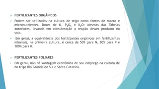  FERTILIZANTES ORGÂNICOS
 Podem ser utilizados na cultura de trigo como fontes de macro e
micronutrientes. Doses de N, P2O5 e K2O: Mesmas das Tabelas
anteriores, levando em consideração a reação desses produtos no
solo.
 Em geral, a equivalência dos fertilizantes orgânicos em fertilizantes
minerais, na primeira cultura, é cerca de 50% para N, 80% para P e
100% para K.
 FERTILIZANTES FOLIARES
• Em geral, não há vantagem econômica de seu emprego na cultura de
no trigo Rio Grande do Sul e Santa Catarina.
 