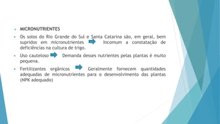  MICRONUTRIENTES
 Os solos do Rio Grande do Sul e Santa Catarina são, em geral, bem
supridos em micronutrientes Incomum a constatação de
deficiências na cultura de trigo.
 Uso cauteloso Demanda desses nutrientes pelas plantas é muito
pequena.
 Fertilizantes orgânicos Geralmente fornecem quantidades
adequadas de micronutrientes para o desenvolvimento das plantas
(NPK adequado)
 