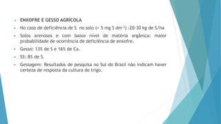  ENXOFRE E GESSO AGRÍCOLA
 No caso de deficiência de S no solo (< 5 mg S dm-3) :20-30 kg de S/ha
 Solos arenosos e com baixo nível de matéria orgânica: maior
probabilidade de ocorrência de deficiência de enxofre.
 Gesso: 13% de S e 16% de Ca.
 SS: 8% de S.
 Gessagem: Resultados de pesquisa no Sul do Brasil não indicam haver
certeza de resposta da cultura do trigo.
 