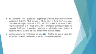  a) Sistema de sucessão soja/trigo-triticale-aveia-cevada-milho
safrinha: [ ] de P > 18,0 mg dm-3, 14 mg dm-3 e 9 mg dm-3, em solos
com teor de argila inferior a 20%, de 20% a 40% e superior a 40%,
respectivamente, e K > 0,30 cmolc dm-3, em todos os tipos de solo, na
camada 0-20 cm, é possível suprimir a adubação com fósforo e
potássio para a cultura da soja em sistema plantio direto.
 Monitoramento da fertilidade do solo Análise do solo a cada dois
anos é ferramenta fundamental para a tomada de decisão.
 