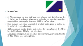  NITROGÊNIO
 a) Trigo semeado em área cultivada com soja por mais de três anos: 5 a
15 kg ha-1 de N na base e dispensar a aplicação em cobertura quando a
produtividade esperada for inferior a 1.800 kg ha-1 de grãos.
 Para lavouras com maior potencial de produtividade, pode-se aplicar até
30 kg ha-1 de N em cobertura;
 b) Em áreas de plantio direto, após milho, deve-se aplicar de 5 a 15 kg
ha-1 de N na base e 30 kg ha-1 em cobertura.
 A adubação nitrogenada de cobertura deve ser feita, preferencialmente,
de 15 a 20 dias após a emergência.
 