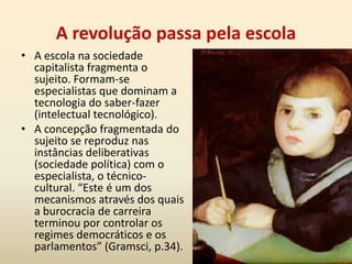 O lugar dos intelectuais na sociedadeAnálise tendo por referência a sociedade e suas relações sociais. Para compreender o papel, as atividades do intelectual, é preciso situá-lo no conjunto geral das relações sociais Historicamente, essas categorias formam-se em conexão com todos os grupos, mas, principalmente, sofrem elaborações amplas e complexas com o grupo social dominante.