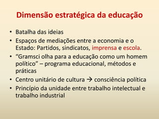 O Estado na visão de GramsciSociedade Civil: “consenso ‘espontâneo’ dado pelas grandes massas da população à orientação impressa pelo grupo fundamental dominante à vida social, consenso que nasce ‘historicamente’ do prestígio [...] obtida pelo grupo dominante por causa de sua posição e de sua função no mundo da produção”Sociedade Política: “aparelho de coerção estatal que assegura a disciplina dos grupos que não ‘consentem’, nem ativa nem passivamente, mas que é constituído para toda a sociedade na previsão dos momentos de crise no comando e na direção, nos quais desaparece o consenso espontâneo” .