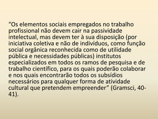 O intelectual no capitalismoHá uma categoria de intelectuais preexistentes. Representam uma continuidade histórica e permaneceram mesmo com as modificações das formas sociais e políticas. A categoria dos intelectuais tradicionais mais antiga é a dos eclesiásticos. A força dos eclesiásticos está no monopólio (da ideologia religiosa, à filosofia, à ciência, à escola, à moral, à justiça, à beneficência, à assistência, etc.). 