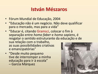 A revolução passa pela escola“A escola é o instrumento para elaborar os intelectuais de diversos níveis” (Gramsci)Propõe uma “escola única inicial de cultura geral, humanista, formativa, que equilibre de modo justo o desenvolvimento da capacidade de trabalhar manualmente (tecnicamente, industrialmente) e o desenvolvimento das capacidades de trabalho intelectual”.