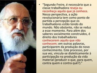 “Os elementos sociais empregados no trabalho profissional não devem cair na passividade intelectual, mas devem ter à sua disposição (por iniciativa coletiva e não de indivíduos, como função social orgânica reconhecida como de utilidade pública e necessidades públicas) institutos especializados em todos os ramos de pesquisa e de trabalho científico, para os quais poderão colaborar e nos quais encontrarão todos os subsídios necessários para qualquer forma de atividade cultural que pretendem empreender” (Gramsci, 40-41).