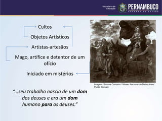 Cultos
Objetos Artísticos
Artistas-artesãos
Mago, artífice e detentor de um
ofício
Iniciado em mistérios
“...seu trabalho nascia de um dom
dos deuses e era um dom
humano para os deuses.”
Imagem: Simone Cantarini / Museu Nacional de Belas Artes/
Public Domain
 