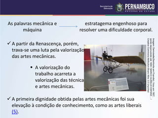 As palavras mecânica e
máquina
estratagema engenhoso para
resolver uma dificuldade corporal.
 A partir da Renascença, porém,
trava-se uma luta pela valorização
das artes mecânicas.
 A valorização do
trabalho acarreta a
valorização das técnicas
e artes mecânicas.
 A primeira dignidade obtida pelas artes mecânicas foi sua
elevação à condição de conhecimento, como as artes liberais
(5).
Imagem:
Demoiselle(Senhorita
em
Francês),
Voou
em
1907,
sendo
desenvolvido
até
1909
/
MARCO
AURELIO
ESPARZ…
/
Creative
Commons
Attribution-Share
Alike
3.0
Unported
 