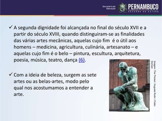  A segunda dignidade foi alcançada no final do século XVII e a
partir do século XVIII, quando distinguiram-se as finalidades
das várias artes mecânicas, aquelas cujo fim é o útil aos
homens – medicina, agricultura, culinária, artesanato – e
aquelas cujo fim é o belo – pintura, escultura, arquitetura,
poesia, música, teatro, dança (6).
 Com a ideia de beleza, surgem as sete
artes ou as belas-artes, modo pelo
qual nos acostumamos a entender a
arte.
Imagem:
The
Thinker
/
Auguste
Rodin
/
Public
Domain
 