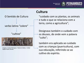 Cultura
O Sentido de Cultura
verbo latino “colere”
"cuidado com as plantas, os animais
e tudo o que se relaciona com a
terra, como a agricultura“;
Designava também o cuidado com
os deuses, de onde vem a palavra
"culto";
"cultivo"
também era aplicada ao cuidado
com as crianças (puericultura), com
sua educação, referindo-se ao
cultivo do espírito.
Imagem: Andrea Mantegna / National Gallery / United
States Public Domain
 