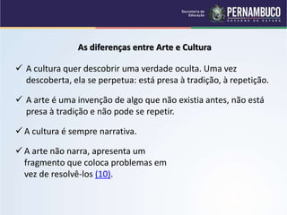 As diferenças entre Arte e Cultura
 A cultura quer descobrir uma verdade oculta. Uma vez
descoberta, ela se perpetua: está presa à tradição, à repetição.
 A arte é uma invenção de algo que não existia antes, não está
presa à tradição e não pode se repetir.
 A cultura é sempre narrativa.
 A arte não narra, apresenta um
fragmento que coloca problemas em
vez de resolvê-los (10).
 
