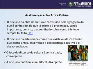 As diferenças entre Arte e Cultura
 O discurso da obra de cultura é construído pela agregação do
que é conhecido, do que já existe e é preservado, sendo
importante, por isso, o aprendizado sobre como é feito, e
sempre foi feito (11).
 O discurso da arte rompe com o que existe ou desconstrói o
que existia antes, envolvendo a desconstrução criativa e o
desaprendizado.
 O foco do discurso da cultura é centralizado,
convergente.
 A arte, ao contrário, é multifocal, divergente. Imagem: Capoeirista callejero en
Brasil / jonrawlinson / Creative
Commons Attribution 2.0 Generic
 