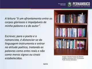 A leitura “é um afrontamento entre os
corpos gloriosos e impalpáveis de
minha palavra e a do autor”.
Escrever, para o poeta e o
romancista, é distanciar-se da
linguagem-instrumento e entrar
na atitude poética, tratando as
palavras como entes reais e não
como meros signos ou sinais
estabelecidos.
Sartre
Imagem: Ricardo Ferreira de Oliveira/
Creative Commons CC0 1.0 Universal
Public Domain Dedication
 