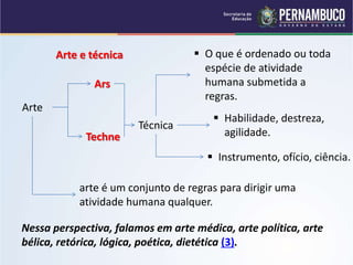 Arte e técnica
Arte
Ars
Techne
Técnica
 O que é ordenado ou toda
espécie de atividade
humana submetida a
regras.
 Habilidade, destreza,
agilidade.
 Instrumento, ofício, ciência.
arte é um conjunto de regras para dirigir uma
atividade humana qualquer.
Nessa perspectiva, falamos em arte médica, arte política, arte
bélica, retórica, lógica, poética, dietética (3).
 