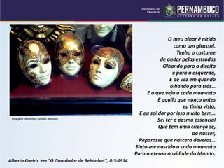 O meu olhar é nítido
como um girassol.
Tenho o costume
de andar pelas estradas
Olhando para a direita
e para a esquerda,
E de vez em quando
olhando para trás…
E o que vejo a cada momento
É aquilo que nunca antes
eu tinha visto,
E eu sei dar por isso muito bem…
Sei ter o pasmo essencial
Que tem uma criança se,
ao nascer,
Reparasse que nascera deveras…
Sinto-me nascido a cada momento
Para a eterna novidade do Mundo.
Alberto Caeiro, em "O Guardador de Rebanhos", 8-3-1914
Imagem: Boninho / public domain.
 