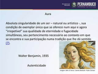 Autenticidade
Absoluta singularidade de um ser – natural ou artístico -, sua
condição de exemplar único que se oferece num aqui e agora
“irrepetível” sua qualidade de eternidade e fugacidade
simultâneas, seu pertencimento necessário ao contexto em que
se encontra e sua participação numa tradição que lhe dá sentido
(7).
Aura
Walter Benjamin, 1935
Imagem: Birth of Venus / Sandro Botticelli / Public Domain
 