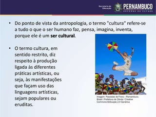 • O termo cultura, em
sentido restrito, diz
respeito à produção
ligada às diferentes
práticas artísticas, ou
seja, às manifestações
que façam uso das
linguagens artísticas,
sejam populares ou
eruditas.
• Do ponto de vista da antropologia, o termo "cultura“ refere-se
a tudo o que o ser humano faz, pensa, imagina, inventa,
porque ele é um ser cultural.
Imagem: Passistas de Frevo - Pernambuco,
Brasil / Prefeitura de Olinda / Creative
Commons Atribuição 2.0 Genérica
 