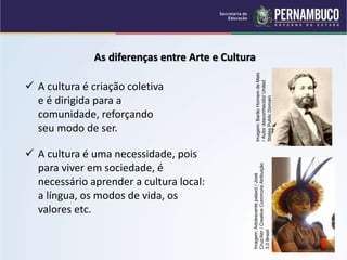 As diferenças entre Arte e Cultura
 A cultura é criação coletiva
e é dirigida para a
comunidade, reforçando
seu modo de ser.
 A cultura é uma necessidade, pois
para viver em sociedade, é
necessário aprender a cultura local:
a língua, os modos de vida, os
valores etc.
Imagem:
Barão
Homem
de
Melo
/
Autor
desconhecido/
United
States
Public
Domain
Imagem:
Adolescente
pataxó
/
José
Cruz/Abr
/
Creative
Commons
Atribuição
3.0
Brasil
 