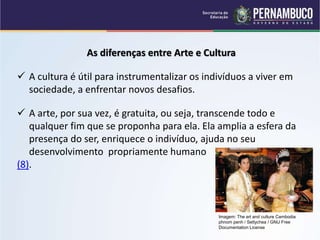 As diferenças entre Arte e Cultura
 A cultura é útil para instrumentalizar os indivíduos a viver em
sociedade, a enfrentar novos desafios.
 A arte, por sua vez, é gratuita, ou seja, transcende todo e
qualquer fim que se proponha para ela. Ela amplia a esfera da
presença do ser, enriquece o indivíduo, ajuda no seu
desenvolvimento propriamente humano
(8).
Imagem: The art and culture Cambodia
phnom penh / Settychea / GNU Free
Documentation License
 