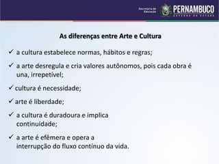 As diferenças entre Arte e Cultura
 a cultura estabelece normas, hábitos e regras;
 a arte desregula e cria valores autônomos, pois cada obra é
una, irrepetível;
 cultura é necessidade;
 arte é liberdade;
 a cultura é duradoura e implica
continuidade;
 a arte é efêmera e opera a
interrupção do fluxo contínuo da vida.
 