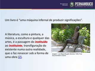 Um livro é “uma máquina infernal de produzir significações”.
Imagem: Luis Miguel Bugallo Sánchez / GNU Free
Documentation License
A literatura, como a pintura, a
música, a escultura e qualquer das
artes, é a passagem do instituído
ao instituinte, transfiguração do
existente numa outra realidade,
que o faz renascer sob a forma de
uma obra (2).
 