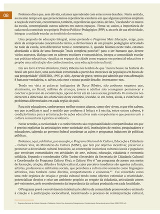 08

	 Podemos dizer que, sem dúvida, estamos aprendendo com estes novos desafios. Neste sentido,
ao mesmo tempo em que presenciamos experiências escolares em que algumas práticas ampliam
a noção de currículo, encontramos, também, experiências que estão, de fato, “escalando” os muros
da escola, contemplando outros saberes em outros espaços. Firma-se, assim, a importância de
cada escola constituir seu próprio Projeto Político-Pedagógico (PPP) e, através de sua efetividade,
integrar a unidade escolar ao território do entorno.
	 Uma proposta de educação Integral, como pretende o Programa Mais Educação, exige, para
além da compreensão conceitual do termo, a efetiva busca de um projeto pedagógico articulado
no todo da escola, sem diferenciar turno e contraturno. E, quando falamos neste todo, estamos
abordando a ideia de uma formação “mais completa possível” para o ser humano que, dentre
vários aspectos, dialoga com os saberes escolares e comunitários, integra a comunidade escolar
nas práticas educativas, visualiza os espaços da cidade como espaços em potencial educativos e
propõe uma articulação dos conhecimentos, uma educação intercultural.
	 Em seu livro O Povo Brasileiro, Darcy Ribeiro nos lembra de que “nunca houve na história do
Brasil um povo livre, uma sociedade estruturada a partir dos interesses da população em busca de
sua prosperidade” (RIBEIRO, 1995, p. 408). Apesar de grave, temos que admitir que esta afirmação
é bastante verdadeira, e, talvez, seja esse o nosso grande desafio: inventarmo-nos.
	 Tendo em vista as palavras instigantes de Darcy Ribeiro, não podemos esquecer que,
atualmente, no Brasil, milhões de crianças, jovens e adultos não conseguem permanecer e
concluir o processo de escolarização, apesar de ter em lei o seu acesso garantido. Os números nos
oferecem a dimensão dos obstáculos deste caminho, levando-se em conta, ainda, a existência de
problemas diferenciados em cada região do país.
	 Para nós educadores, conhecermos melhor nossos alunos, como eles vivem, o que eles sabem,
em que acreditam e qual o sentido que conferem à leitura e à escrita, entre outros saberes, é
condição básica para a estruturação de ações educativas mais competentes e que possam unir a
cultura comunitária à prática acadêmica.
	 Nesse sentido, a escolaridade e o conhecimento são responsabilidades compartilhadas em que
é preciso explicitar às articulações entre sociedade civil, instituições de ensino, pesquisadores e
educadores, cabendo ao governo federal coordenar as ações e programas indutores de políticas
públicas.
	 Podemos, aqui, sublinhar, por exemplo, o Programa Nacional de Cultura, Educação e Cidadania
– Cultura Viva, do Ministério da Cultura (MINC), que tem por objetivo incentivar, preservar e
promover a diversidade cultural brasileira, ao contemplar iniciativas culturais locais e populares
que envolvam comunidades em atividades de arte, cultura, educação, cidadania e economia
solidária. Segundo o coordenador Célio Turino (Secretário da Secretaria de Cidadania Cultural
e Coordenador do Programa Cultura Viva), o Cultura Viva é “um programa de acesso aos meios
de formação, criação, difusão e fruição cultural, cujos parceiros imediatos são agentes culturais,
artistas, professores e militantes sociais, que percebem a cultura não somente como linguagens
artísticas, mas também como direitos, comportamento e economia.”2 Foi concebido como
uma rede orgânica de criação e gestão cultural tendo como objetivo estimular a criatividade,
potencializar desejos e criar um ambiente propício ao resgate da cidadania, articulando atores
pré-existentes, pelo reconhecimento da importância da cultura produzida em cada localidade.
	 O Programa prevê o envolvimento intelectual e afetivo da comunidade promovendo o estímulo
à criação e à participação sociocultural, incentivando o processo de reinterpretação cultural,
2	

Programa Nacional de Cultura, Educação e Cidadania. Cultura Viva: Autonomia, Protagonismo e Fortalecimento Sociocultural para o Brasil. MINC/2010, p. 8.

 