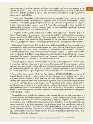 estimulando a aproximação e envolvimento “entre diferentes formas de representações artísticas
e visões de mundo.”3 Tem como público prioritário o envolvimento de todos os brasileiros
e brasileiras de todas as idades e regiões sejam de comunidades urbanas, indígenas, rurais ou
remanescentes quilombolas.
	 O Cultura Viva é formado por diferentes ações, tendo os Pontos de Cultura como os principais
articuladores das ações e sedimentação do Programa. Estes atuam como mediadores na relação
entre Estado e sociedade, agregando agentes culturais que articulam e impulsionam um conjunto
de ações nas comunidades, e destas entre si. O Ponto não tem um modelo único ou rígido de
programação e atividades; o aspecto comum a todos é a transversalidade da cultura e a gestão
compartilhada entre poder público e comunidade.
	 O Programa favorece, ainda, iniciativas e encontros entre expressões de pessoas e grupos da
Cultura Popular; a partir dele, podemos incorporar à Educação Integral possibilidades temáticas,
segundo variados calendários culturais: das microrregiões, do plantio-colheita, da tradição
religiosa, da criação artística musical, instrumentista, etc., ou seja, podemos incorporar o lúdico,
a oralidade, a expressão corporal e outras linguagens de criação e circulação de conhecimento.
	 Os Pontos de Cultura e Ação Griô são dimensões do Programa Cultura Viva que, desde o seu
engendramento, solicitaram aos proponentes que seu credenciamento fosse embasado num PPP
fruto da parceria com a escola pública. Neste sentido, a apreensão da realidade local, a articulação
da comunidade escolar e o compromisso com uma educação integral são pontos estruturantes
para a composição deste Plano, na medida em que quisermos torná-lo significativo no processo
educacional. Para maiores informações sobre os Programas e suas ações, você pode acessar o
portal do Ministério da Cultura (http://www.cultura.gov.br/site/).
	 Estas são algumas ações que contribuem para repensar e reverter algumas de nossas “marcas
de origem”, prejudiciais à formação de um novo modelo educacional. Despojar-se destes hábitos
“culturais” escolares significa superar a ideia de uma aprendizagem individualizada, a construção
dos conhecimentos presos aos limites físicos da escola, a organização seriada, o distanciamento
dos saberes populares e a figura do professor como único detentor do saber, dentre outros.
	 As pesquisas mais recentes (Redes de Aprendizagem UNICEF/MEC/INEP)4, no campo da
educação brasileira, têm apontado que as escolas que mais avançaram no diálogo com a cultura
local foram as que atingiram os resultados mais positivos. Podemos nos perguntar: o que estão
fazendo estas experiências? Como essas escolas registram e socializam seus feitos? Podemos
“des-cobrir” e divulgar alguns indicadores de uma Pedagogia da Cultura nessas iniciativas? Se
não há registro sistemático, e, se a socialização de resultados ficar restrita à comunicação oral,
como poderemos descobrir maneiras de mapear, refletir e divulgar? Seriam essas experiências
geradoras de políticas públicas capazes de darem novos rumos aos Projetos Político-Pedagógicos
construídos pelas escolas?
	 Parece óbvio, embora, ainda, não seja uma prática, que não há como um professor colocar-se à
frente de um projeto de curso sem dialogar com os atores, territórios e saberes sociais que compõem
sua realidade. Acreditando que é possível progredir nessa direção, o Programa Mais Educação vem
desenvolvendo uma metodologia articulada, um sistema de saberes capaz de assumir diversas
formas, mantendo-se aberto às respostas e experiências de todos. Esta metodologia trata-se de
um instrumento pedagógico destinado a facilitar as relações que queremos construir entre os
saberes escolares e a cultura, valorizando os aspectos culturais específicos de uma determinada
região/comunidade, procurando entrelaçar estes dois universos em busca de uma formação mais
dinâmica e holística dos indivíduos.
3	
4	

Programa Nacional de Cultura, Educação e Cidadania. Cultura Viva: Autonomia, Protagonismo e Fortalecimento Sociocultural para o Brasil. MINC/2010, p. 10.
Redes de aprendizagem: boas práticas de municípios que garantem o direito de aprender. Brasília, DF: UNICEF, 2008.

09

 