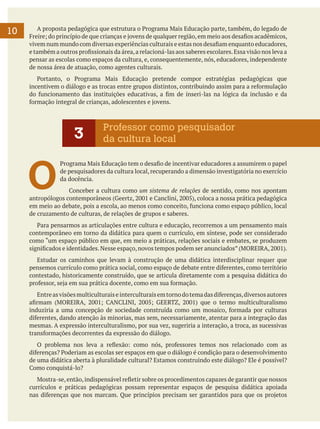 10

	 A proposta pedagógica que estrutura o Programa Mais Educação parte, também, do legado de
Freire; do princípio de que crianças e jovens de qualquer região, em meio aos desafios acadêmicos,
vivem num mundo com diversas experiências culturais e estas nos desafiam enquanto educadores,
e também a outros profissionais da área, a relacioná-las aos saberes escolares. Essa visão nos leva a
pensar as escolas como espaços da cultura, e, consequentemente, nós, educadores, independente
de nossa área de atuação, como agentes culturais.
	 Portanto, o Programa Mais Educação pretende compor estratégias pedagógicas que
incentivem o diálogo e as trocas entre grupos distintos, contribuindo assim para a reformulação
do funcionamento das instituições educativas, a fim de inseri-las na lógica da inclusão e da
formação integral de crianças, adolescentes e jovens.

3

O

Professor como pesquisador
da cultura local

Programa Mais Educação tem o desafio de incentivar educadores a assumirem o papel
de pesquisadores da cultura local, recuperando a dimensão investigatória no exercício
da docência.

	 Conceber a cultura como um sistema de relações de sentido, como nos apontam
antropólogos contemporâneos (Geertz, 2001 e Canclini, 2005), coloca a nossa prática pedagógica
em meio ao debate, pois a escola, ao menos como conceito, funciona como espaço público, local
de cruzamento de culturas, de relações de grupos e saberes.
	 Para pensarmos as articulações entre cultura e educação, recorremos a um pensamento mais
contemporâneo em torno da didática para quem o currículo, em síntese, pode ser considerado
como “um espaço público em que, em meio a práticas, relações sociais e embates, se produzem
significados e identidades. Nesse espaço, novos tempos podem ser anunciados” (MOREIRA, 2001).
	 Estudar os caminhos que levam à construção de uma didática interdisciplinar requer que
pensemos currículo como prática social, como espaço de debate entre diferentes, como território
contestado, historicamente construído, que se articula diretamente com a pesquisa didática do
professor, seja em sua prática docente, como em sua formação.
	 Entre as visões multiculturais e interculturais em torno do tema das diferenças, diversos autores
afirmam (MOREIRA, 2001; CANCLINI, 2005; GEERTZ, 2001) que o termo multiculturalismo
induziria a uma concepção de sociedade construída como um mosaico, formada por culturas
diferentes, dando atenção às minorias, mas sem, necessariamente, atentar para a integração das
mesmas. A expressão interculturalismo, por sua vez, sugeriria a interação, a troca, as sucessivas
transformações decorrentes da expressão do diálogo.
	 O problema nos leva a reflexão: como nós, professores temos nos relacionado com as
diferenças? Poderiam as escolas ser espaços em que o diálogo é condição para o desenvolvimento
de uma didática aberta à pluralidade cultural? Estamos construindo este diálogo? Ele é possível?
Como conquistá-lo?
	 Mostra-se, então, indispensável refletir sobre os procedimentos capazes de garantir que nossos
currículos e práticas pedagógicas possam representar espaços de pesquisa didática apoiada
nas diferenças que nos marcam. Que princípios precisam ser garantidos para que os projetos

 